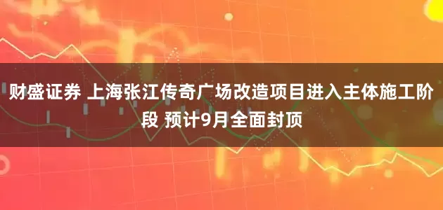 财盛证券 上海张江传奇广场改造项目进入主体施工阶段 预计9月全面封顶