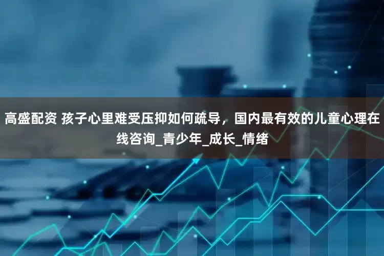 高盛配资 孩子心里难受压抑如何疏导，国内最有效的儿童心理在线咨询_青少年_成长_情绪