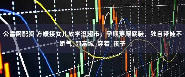 公富网配资 方媛接女儿放学逛超市，孕期穿厚底鞋，独自带娃不娇气_郭富城_穿着_孩子