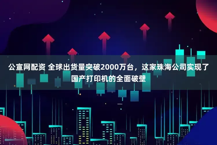 公宣网配资 全球出货量突破2000万台，这家珠海公司实现了国产打印机的全面破壁