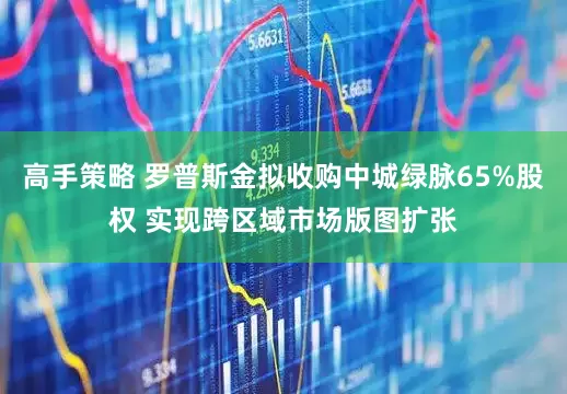 高手策略 罗普斯金拟收购中城绿脉65%股权 实现跨区域市场版图扩张