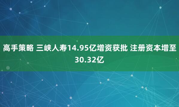高手策略 三峡人寿14.95亿增资获批 注册资本增至30.32亿