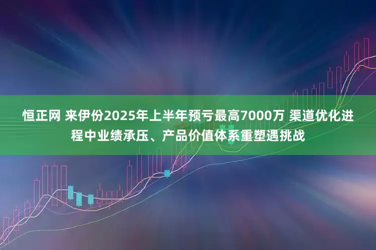 恒正网 来伊份2025年上半年预亏最高7000万 渠道优化进程中业绩承压、产品价值体系重塑遇挑战