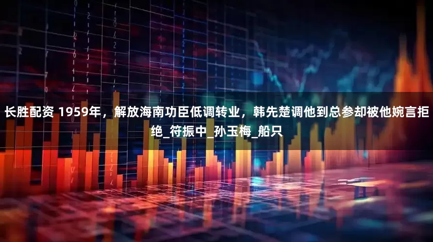 长胜配资 1959年，解放海南功臣低调转业，韩先楚调他到总参却被他婉言拒绝_符振中_孙玉梅_船只