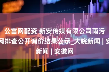 公富网配资 新安传媒有限公司雨污水管网排查公开询价结果公示_大皖新闻 | 安徽网