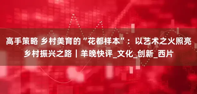 高手策略 乡村美育的“花都样本”：以艺术之火照亮乡村振兴之路｜羊晚快评_文化_创新_西片