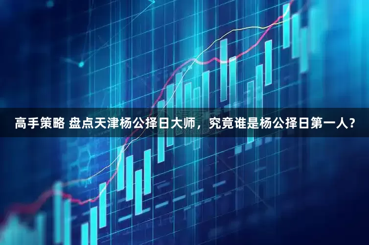 高手策略 盘点天津杨公择日大师，究竟谁是杨公择日第一人？