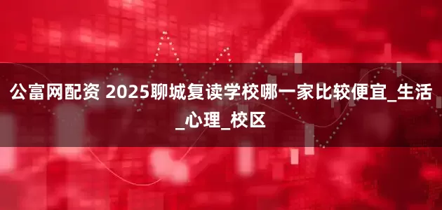 公富网配资 2025聊城复读学校哪一家比较便宜_生活_心理_校区