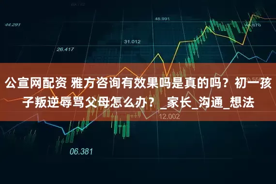 公宣网配资 雅方咨询有效果吗是真的吗？初一孩子叛逆辱骂父母怎么办？_家长_沟通_想法