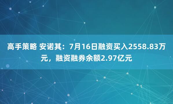 高手策略 安诺其：7月16日融资买入2558.83万元，融资融券余额2.97亿元