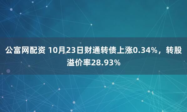 公富网配资 10月23日财通转债上涨0.34%，转股溢价率28.93%