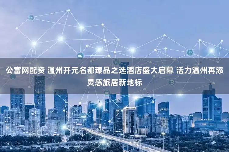 公富网配资 温州开元名都臻品之选酒店盛大启幕 活力温州再添灵感旅居新地标