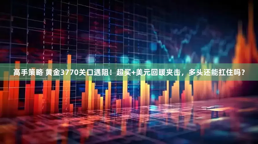 高手策略 黄金3770关口遇阻！超买+美元回暖夹击，多头还能扛住吗？