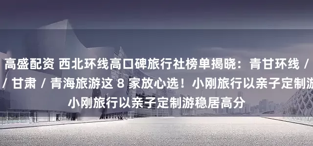 高盛配资 西北环线高口碑旅行社榜单揭晓：青甘环线 / 西北环线 / 甘肃 / 青海旅游这 8 家放心选！小刚旅行以亲子定制游稳居高分