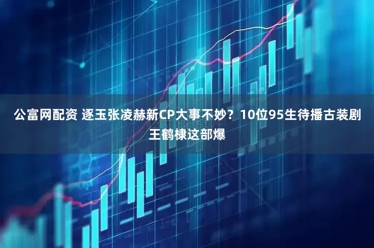 公富网配资 逐玉张凌赫新CP大事不妙？10位95生待播古装剧王鹤棣这部爆