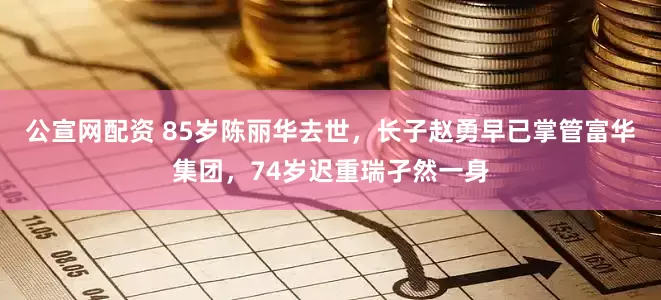公宣网配资 85岁陈丽华去世，长子赵勇早已掌管富华集团，74岁迟重瑞孑然一身